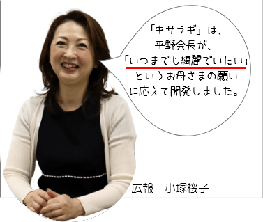 「キサラギ」は、平野会長が、「いつまでも綺麗でいたい」というお母さまの願いに応えて開発しました。